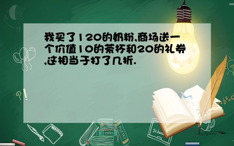 我买了120的奶粉,商场送一个价值10的茶杯和20的礼券,这相当于打了几折.