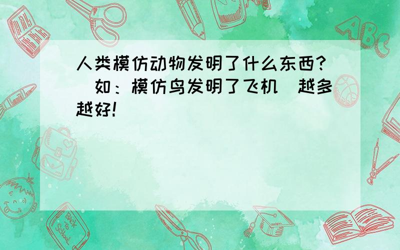 人类模仿动物发明了什么东西?（如：模仿鸟发明了飞机）越多越好!