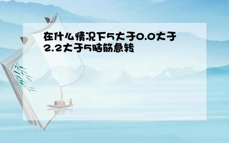 在什么情况下5大于0.0大于2.2大于5脑筋急转