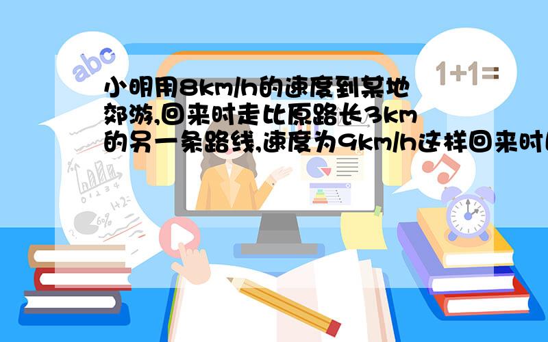 小明用8km/h的速度到某地郊游,回来时走比原路长3km的另一条路线,速度为9km/h这样回来时比去时多用1/8h,求原路长!