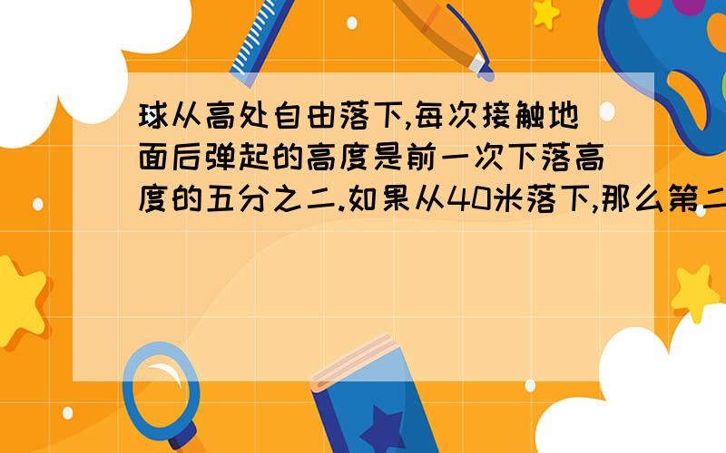 球从高处自由落下,每次接触地面后弹起的高度是前一次下落高度的五分之二.如果从40米落下,那么第二次第二次弹起的高度是多少米?第三次呢?