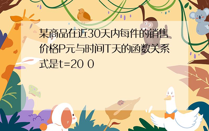 某商品在近30天内每件的销售价格P元与时间T天的函数关系式是t=20 0