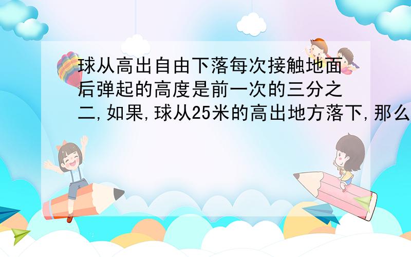 球从高出自由下落每次接触地面后弹起的高度是前一次的三分之二,如果,球从25米的高出地方落下,那么第3次的高度是···（这是问题后面） 急 帮我!