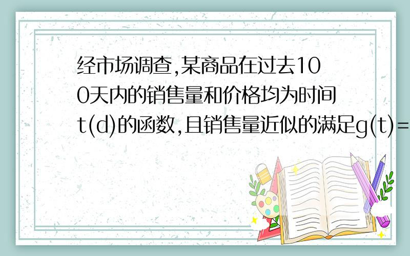 经市场调查,某商品在过去100天内的销售量和价格均为时间t(d)的函数,且销售量近似的满足g(t)=-1/3t+109/3(1≤t≤100,t属于N).前40天价格为f(t)=1/4t+22(1≤t≤40,t属于N),后60天价格为f(t)=-t/2+52(41≤t≤100,