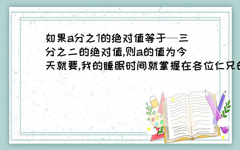 如果a分之1的绝对值等于—三分之二的绝对值,则a的值为今天就要,我的睡眠时间就掌握在各位仁兄的手里啊