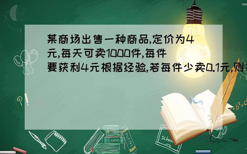 某商场出售一种商品,定价为4元,每天可卖1000件,每件要获利4元根据经验,若每件少卖0.1元,则每件可多卖出100件,为获得最好的经济效益,每件单价应定为多少元?