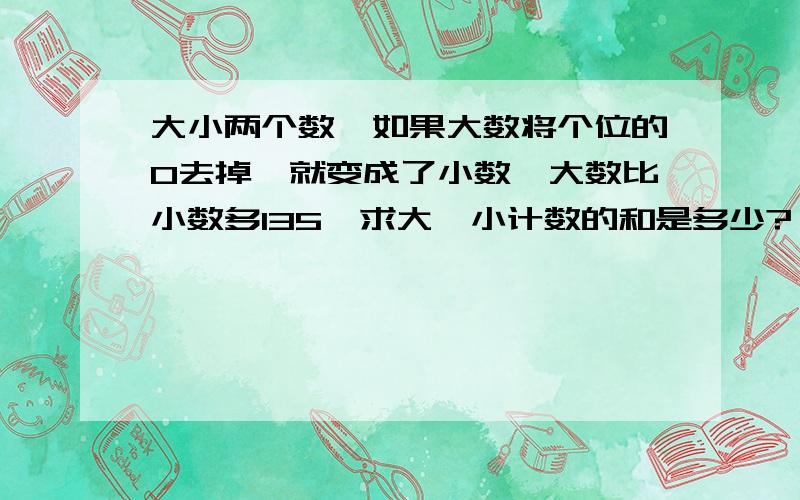 大小两个数,如果大数将个位的0去掉,就变成了小数,大数比小数多135,求大、小计数的和是多少?