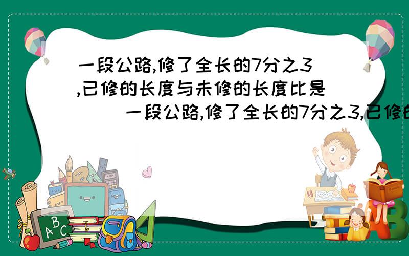 一段公路,修了全长的7分之3,已修的长度与未修的长度比是（ ）一段公路,修了全长的7分之3,已修的长度与未修的长度比是（ ）