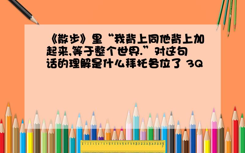 《散步》里“我背上同他背上加起来,等于整个世界.”对这句话的理解是什么拜托各位了 3Q