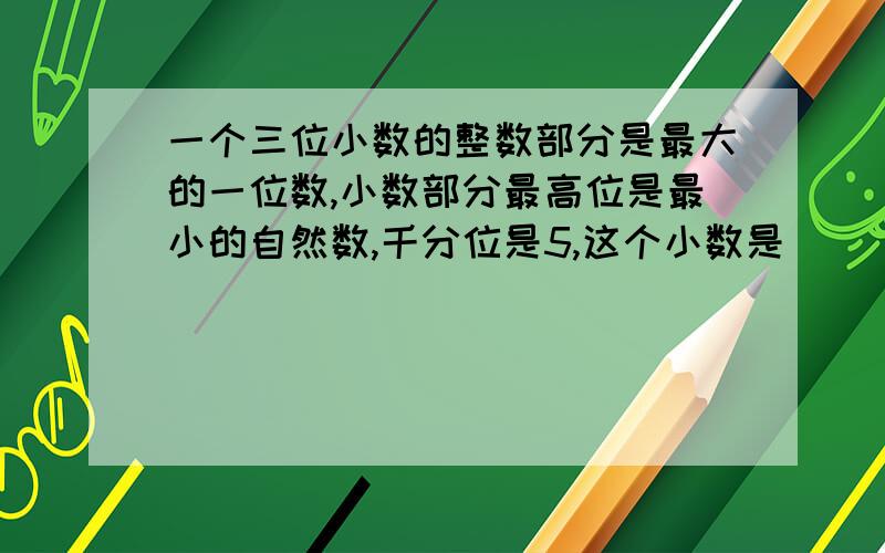 一个三位小数的整数部分是最大的一位数,小数部分最高位是最小的自然数,千分位是5,这个小数是（ ）知道的请回答