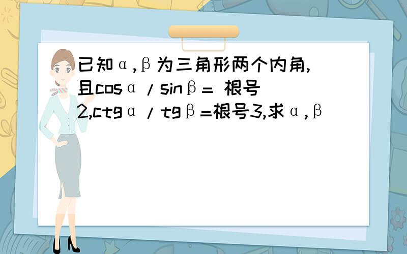 已知α,β为三角形两个内角,且cosα/sinβ= 根号2,ctgα/tgβ=根号3,求α,β