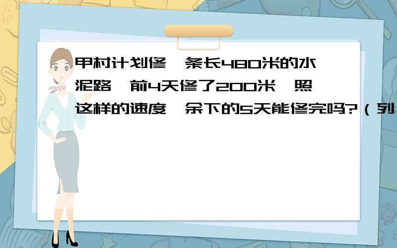 甲村计划修一条长480米的水泥路,前4天修了200米,照这样的速度,余下的5天能修完吗?（列一下算式）