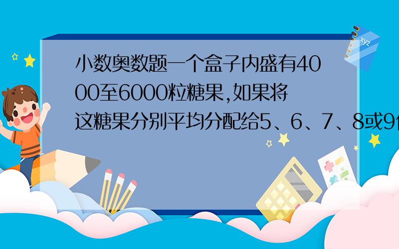 小数奥数题一个盒子内盛有4000至6000粒糖果,如果将这糖果分别平均分配给5、6、7、8或9位小朋友,都会剩余1粒.现在要将这些糖果重部包装(每袋不超过4000粒),使得每个袋中的糖果数目都相同而