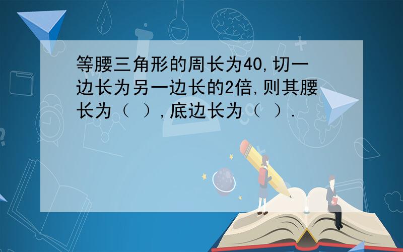 等腰三角形的周长为40,切一边长为另一边长的2倍,则其腰长为（ ）,底边长为（ ）.