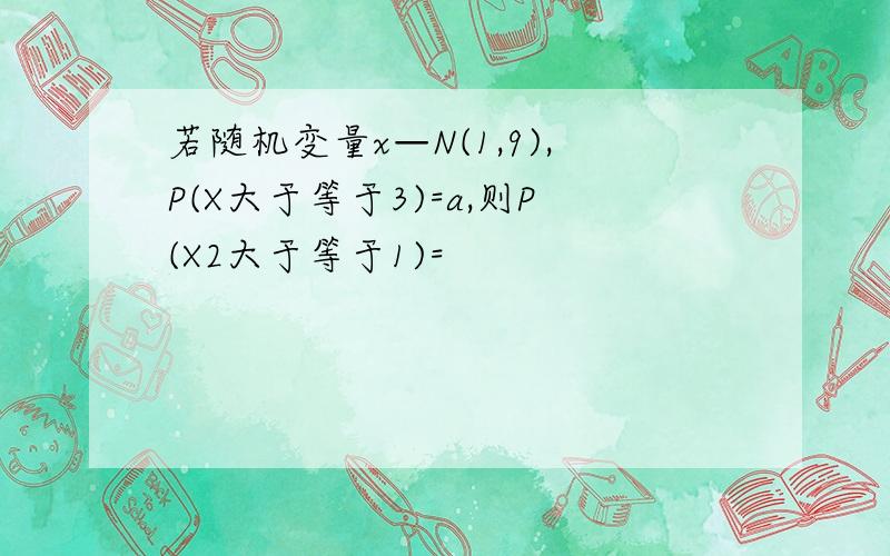 若随机变量x—N(1,9),P(X大于等于3)=a,则P(X2大于等于1)=