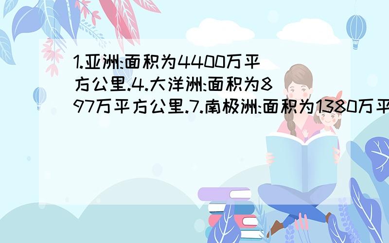 1.亚洲:面积为4400万平方公里.4.大洋洲:面积为897万平方公里.7.南极洲:面积为1380万平方公里.