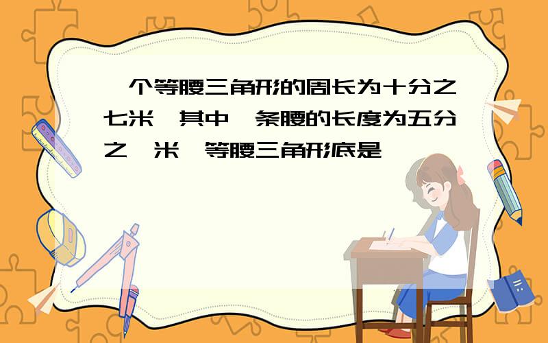 一个等腰三角形的周长为十分之七米,其中一条腰的长度为五分之一米,等腰三角形底是