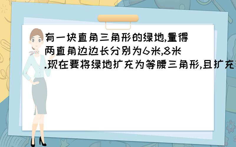 有一块直角三角形的绿地,量得两直角边边长分别为6米,8米.现在要将绿地扩充为等腰三角形,且扩充部分是以8米为直角边的直角三角形,求扩充后等腰三角形的周长.