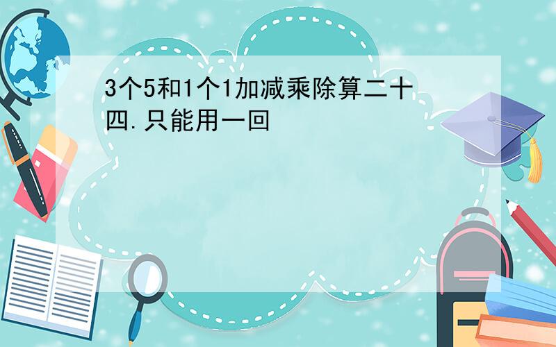 3个5和1个1加减乘除算二十四.只能用一回