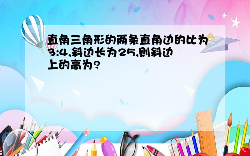 直角三角形的两条直角边的比为3:4,斜边长为25,则斜边上的高为?