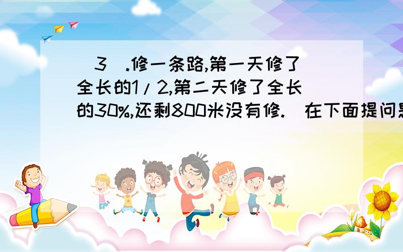 (3).修一条路,第一天修了全长的1/2,第二天修了全长的30%,还剩800米没有修.（在下面提问题并解答）