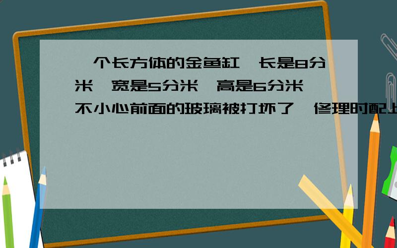 一个长方体的金鱼缸,长是8分米,宽是5分米,高是6分米,不小心前面的玻璃被打坏了,修理时配上的玻璃的面