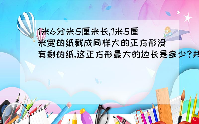 1米6分米5厘米长,1米5厘米宽的纸裁成同样大的正方形没有剩的纸,这正方形最大的边长是多少?共可裁几块用分解质因数做