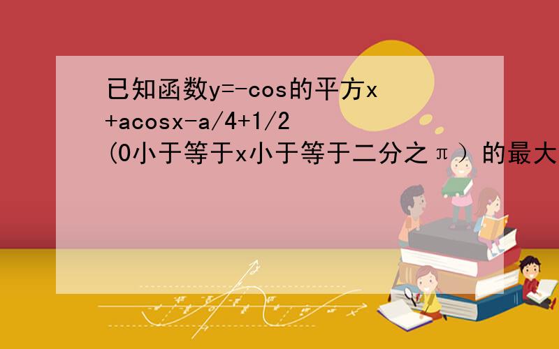 已知函数y=-cos的平方x+acosx-a/4+1/2(0小于等于x小于等于二分之π）的最大值为2 .求a的值