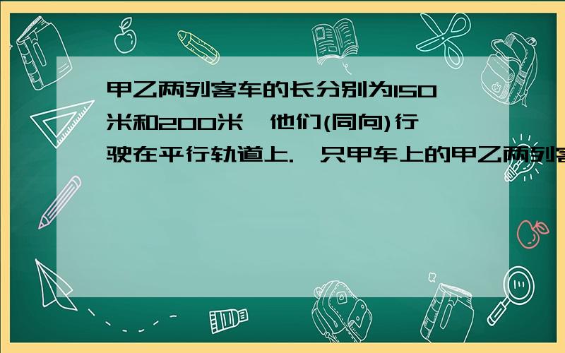 甲乙两列客车的长分别为150米和200米,他们(同向)行驶在平行轨道上.一只甲车上的甲乙两列客车的长分别为150米和200米,他们(同向)行驶在平行轨道上.一只甲车上的某乘客测得乙车在他窗口外