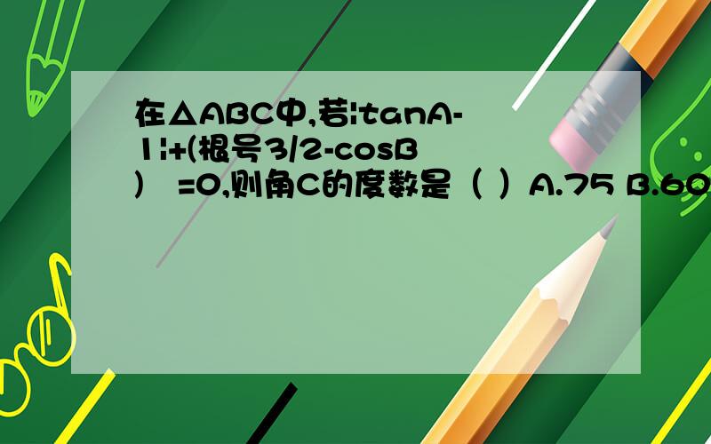 在△ABC中,若|tanA-1|+(根号3/2-cosB)²=0,则角C的度数是（ ）A.75 B.60 C.45 D.105