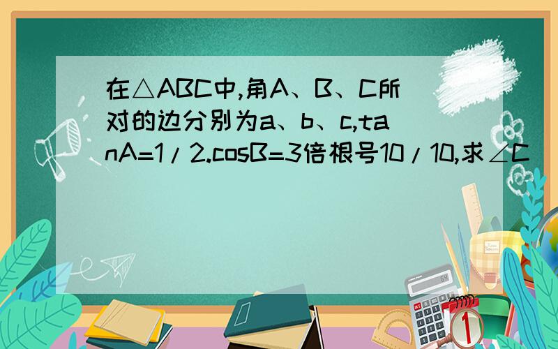 在△ABC中,角A、B、C所对的边分别为a、b、c,tanA=1/2.cosB=3倍根号10/10,求∠C