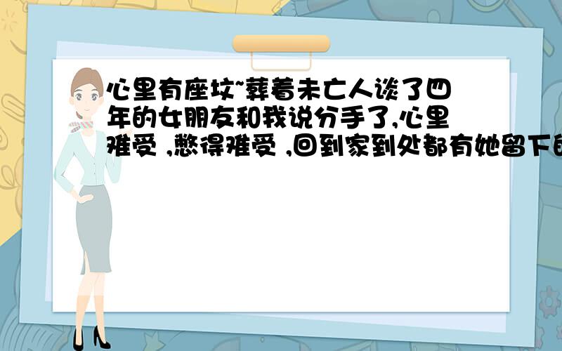 心里有座坟~葬着未亡人谈了四年的女朋友和我说分手了,心里难受 ,憋得难受 ,回到家到处都有她留下的痕迹,仿佛她就在身边一样,在和我捉迷藏,下一刻就会出现在我的身边.我心里在想这是不