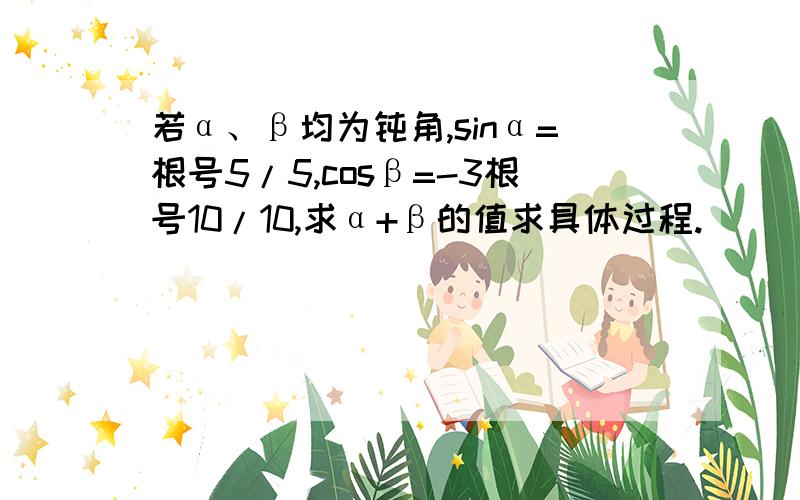 若α、β均为钝角,sinα=根号5/5,cosβ=-3根号10/10,求α+β的值求具体过程.