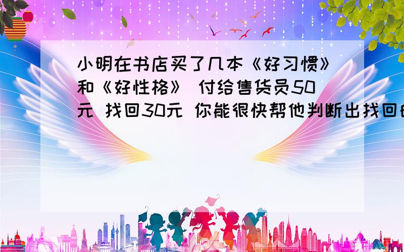 小明在书店买了几本《好习惯》和《好性格》 付给售货员50元 找回30元 你能很快帮他判断出找回的钱对不对?《好习惯》3元|本 《好性格》6元|本打错了 应该是售货员找回13元