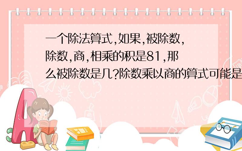 一个除法算式,如果,被除数,除数,商,相乘的积是81,那么被除数是几?除数乘以商的算式可能是（ ）X( )除数乘以商的算式可能是（ ）X( )或（ ）X( )