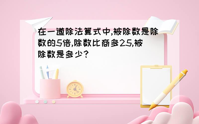 在一道除法算式中,被除数是除数的5倍,除数比商多25,被除数是多少?