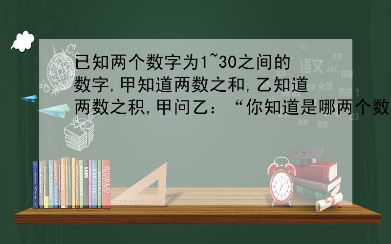 已知两个数字为1~30之间的数字,甲知道两数之和,乙知道两数之积,甲问乙：“你知道是哪两个数吗?”乙说：乙问甲：“你知道是哪两个数吗?”甲说：于是,乙说：“那我知道了”,随后甲也说