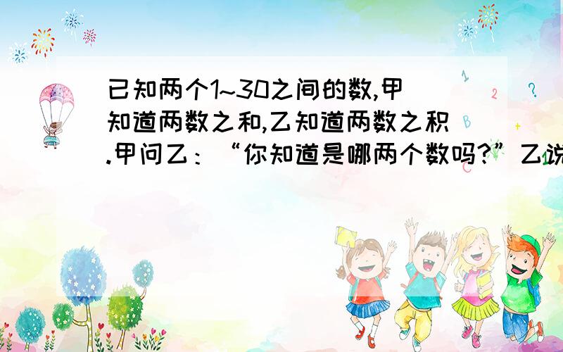 已知两个1~30之间的数,甲知道两数之和,乙知道两数之积.甲问乙：“你知道是哪两个数吗?”乙说：“不知道”；乙问甲：“你知道是哪两个数吗?”甲说：“也不知道”；于是,乙说：“那我知