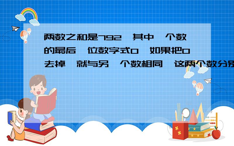 两数之和是792,其中一个数的最后一位数字式0,如果把0去掉,就与另一个数相同,这两个数分别是多少?