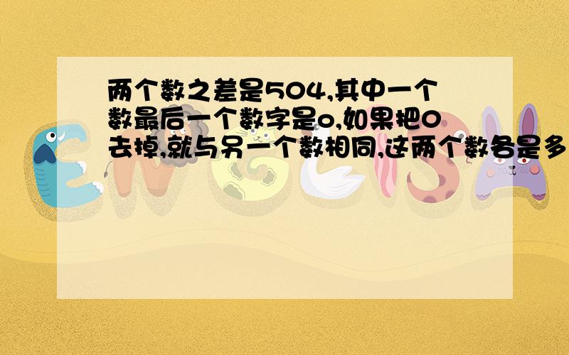 两个数之差是504,其中一个数最后一个数字是o,如果把0去掉,就与另一个数相同,这两个数各是多少