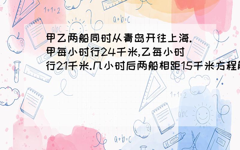 甲乙两船同时从青岛开往上海.甲每小时行24千米,乙每小时行21千米.几小时后两船相距15千米方程解