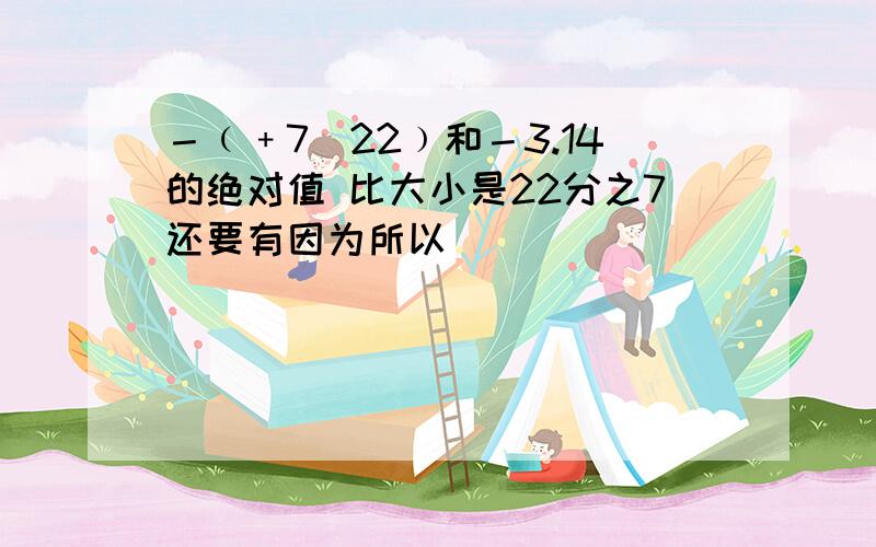 －﹙﹢7／22﹚和－3.14的绝对值 比大小是22分之7还要有因为所以