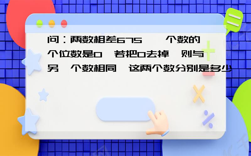 问：两数相差675,一个数的个位数是0,若把0去掉,则与另一个数相同,这两个数分别是多少