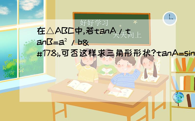 在△ABC中,若tanA/tanB=a²/b²,可否这样求三角形形状?tanA=sinA/cosA, tanB=sinB/cosB,所以sinA/cosA/（sinB/cosB）=a²/b²因为sinA=a/2R,cosB=（a²+c²-b²） /2ac所以代入化简得（a²+c²-b