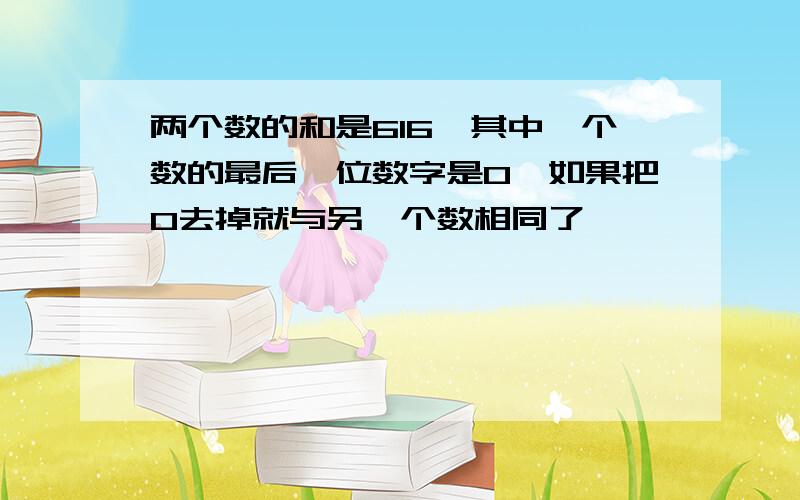 两个数的和是616,其中一个数的最后一位数字是0,如果把0去掉就与另一个数相同了