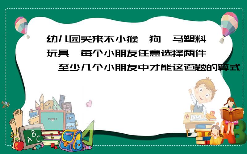 幼儿园买来不小猴、狗、马塑料玩具,每个小朋友任意选择两件,至少几个小朋友中才能这道题的算式