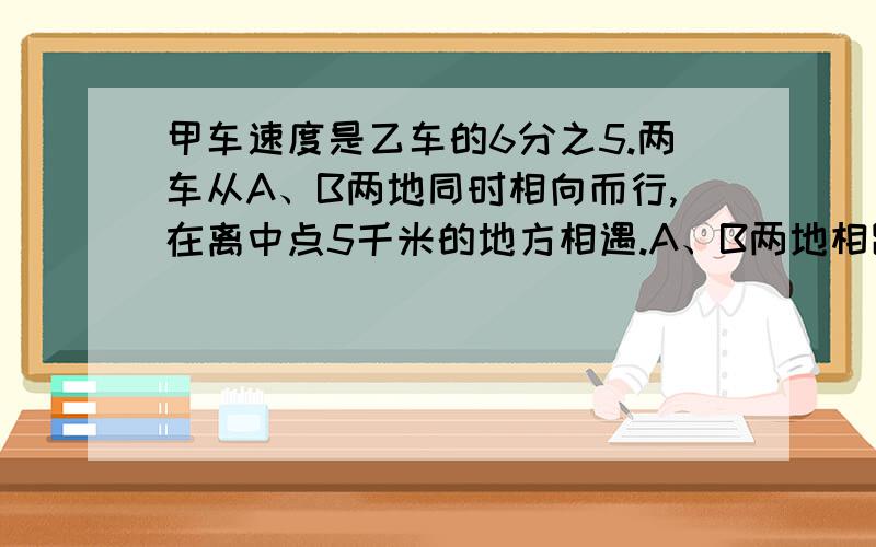 甲车速度是乙车的6分之5.两车从A、B两地同时相向而行,在离中点5千米的地方相遇.A、B两地相距多少千米?（是中点,不是“终点”）