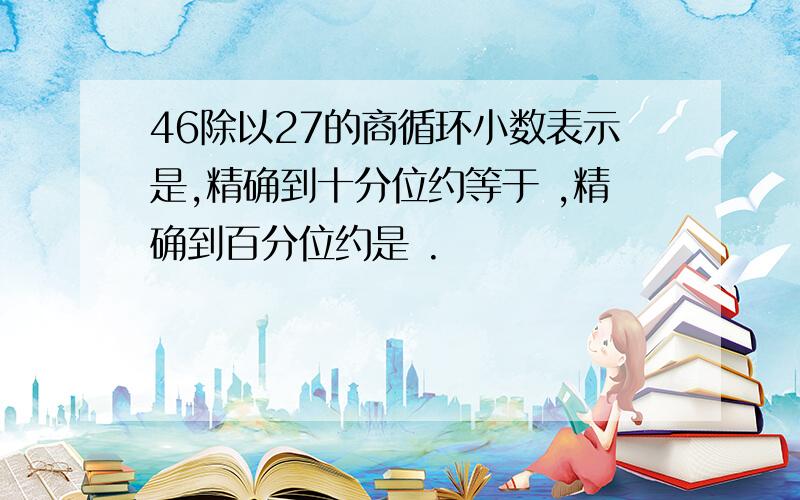 46除以27的商循环小数表示是,精确到十分位约等于 ,精确到百分位约是 .