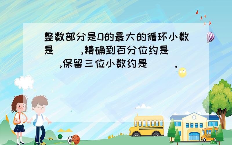 整数部分是0的最大的循环小数是（ ）,精确到百分位约是（ ）,保留三位小数约是（ ）.