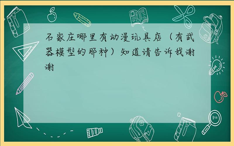 石家庄哪里有动漫玩具店（有武器模型的那种）知道请告诉我谢谢